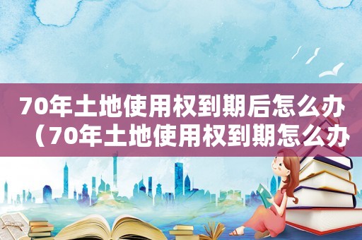 70年土地使用權到期后怎么辦（70年土地使用權到期怎么辦理手續）