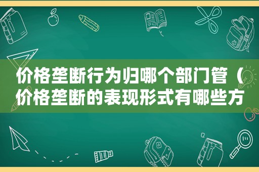 價格壟斷行為歸哪個部門管（價格壟斷的表現形式有哪些方面呢）