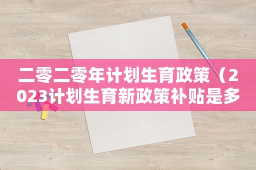 二零二零年計劃生育政策（2023計劃生育新政策補貼是多少）