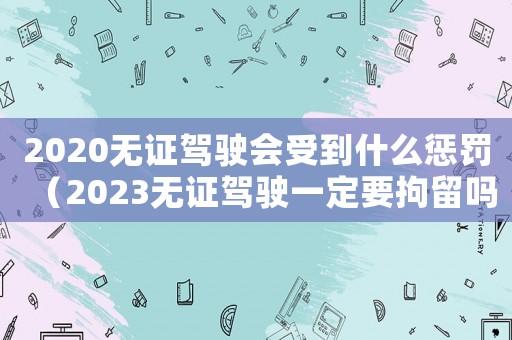 2020無證駕駛會受到什么懲罰（2023無證駕駛一定要拘留嗎知乎）