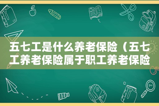 五七工是什么養(yǎng)老保險（五七工養(yǎng)老保險屬于職工養(yǎng)老保險）