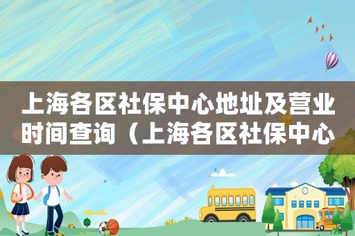 上海各區社保中心地址及營業時間查詢（上海各區社保中心地址及營業時間）