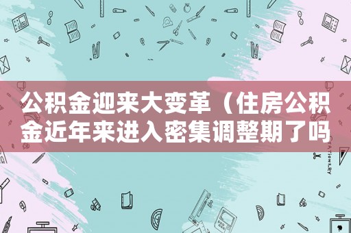 公積金迎來大變革（住房公積金近年來進入密集調整期了嗎）