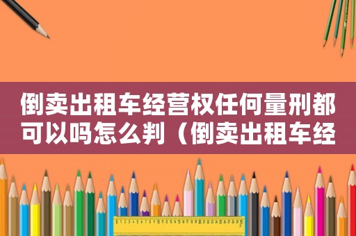 倒賣出租車經營權任何量刑都可以嗎怎么判（倒賣出租車經營權任何量刑都可以嗎）