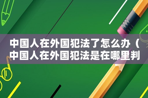 中國人在外國犯法了怎么辦（中國人在外國犯法是在哪里判刑?）