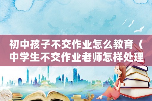 初中孩子不交作業怎么教育（中學生不交作業老師怎樣處理這類問題）