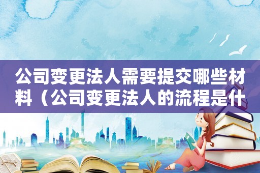 公司變更法人需要提交哪些材料（公司變更法人的流程是什么需要多久）