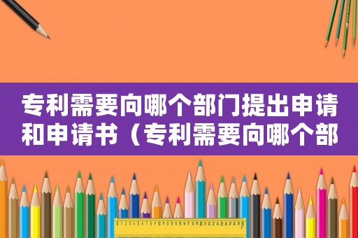 專利需要向哪個部門提出申請和申請書（專利需要向哪個部門提出申請和申請）