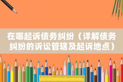 在哪起訴債務糾紛（詳解債務糾紛的訴訟管轄及起訴地點）