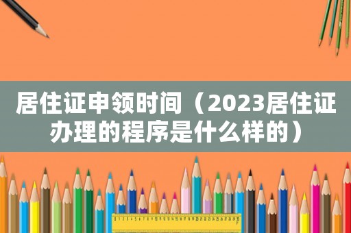 居住證申領時間（2023居住證辦理的程序是什么樣的）