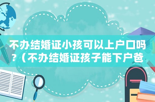 不辦結婚證小孩可以上戶口嗎?（不辦結婚證孩子能下戶爸爸名下嗎）