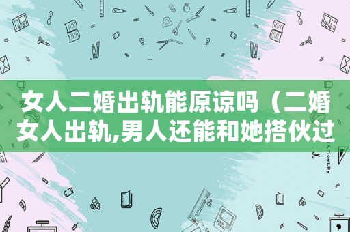 女人二婚出軌能原諒嗎（二婚女人出軌,男人還能和她搭伙過嗎）