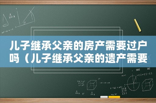 兒子繼承父親的房產需要過戶嗎（兒子繼承父親的遺產需要手續費嗎）