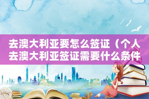 去澳大利亞要怎么簽證（個人去澳大利亞簽證需要什么條件）