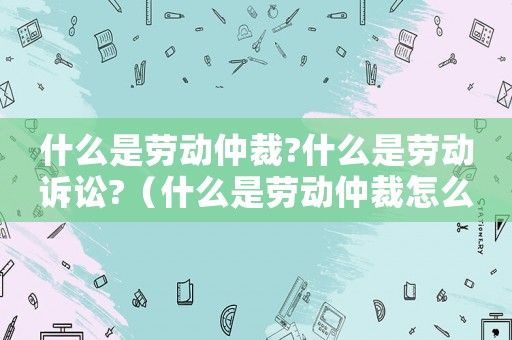 什么是勞動仲裁?什么是勞動訴訟?（什么是勞動仲裁怎么申請勞動仲裁）