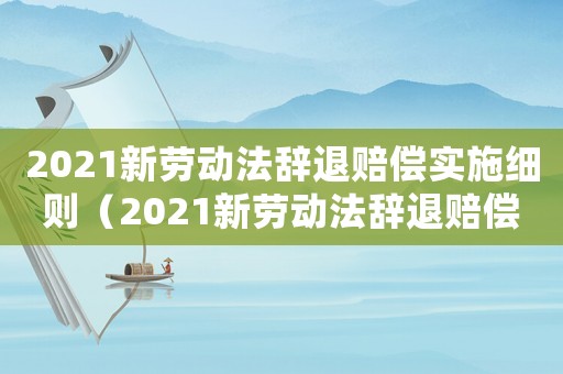 2021新勞動法辭退賠償實施細(xì)則（2021新勞動法辭退賠償實施細(xì)則）