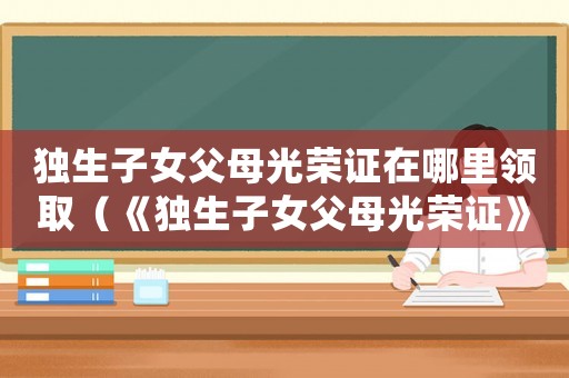 獨生子女父母光榮證在哪里領取（《獨生子女父母光榮證》如何辦理流程）