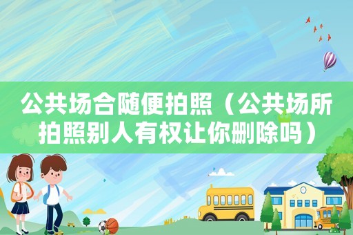 公共場合隨便拍照（公共場所拍照別人有權讓你刪除嗎）