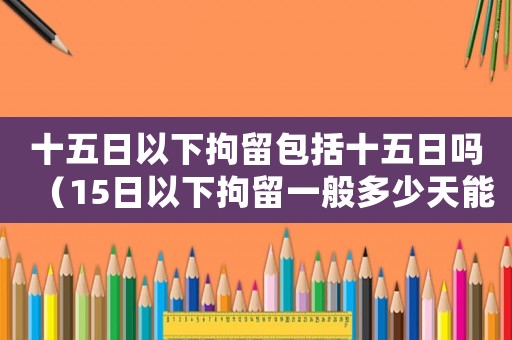 十五日以下拘留包括十五日嗎（15日以下拘留一般多少天能結束執行）