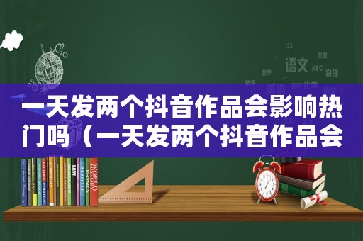 一天發(fā)兩個抖音作品會影響熱門嗎（一天發(fā)兩個抖音作品會影響熱門嗎）