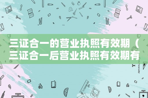 三證合一的營業執照有效期（三證合一后營業執照有效期有哪幾種）