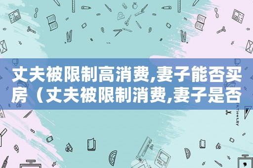 丈夫被限制高消費,妻子能否買房（丈夫被限制消費,妻子是否也會被限制）