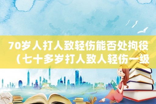 70歲人打人致輕傷能否處拘役（七十多歲打人致人輕傷一級如何判決）