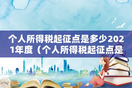 個(gè)人所得稅起征點(diǎn)是多少2021年度（個(gè)人所得稅起征點(diǎn)是多少2021）