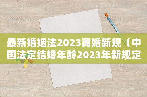 最新婚姻法2023離婚新規（中國法定結婚年齡2023年新規定）