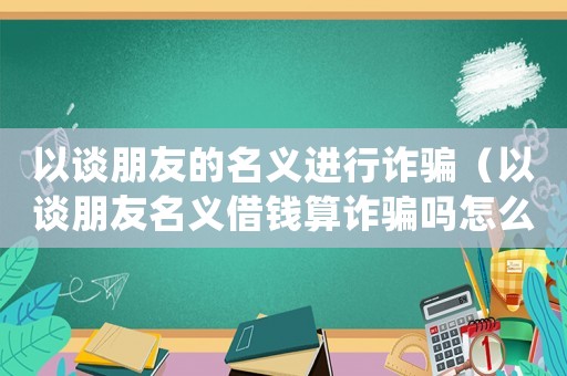 以談朋友的名義進(jìn)行詐騙（以談朋友名義借錢算詐騙嗎怎么處理）