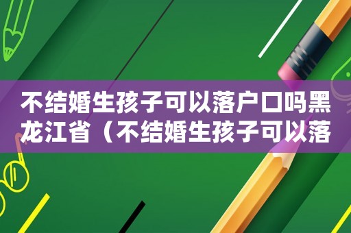 不結(jié)婚生孩子可以落戶口嗎黑龍江省（不結(jié)婚生孩子可以落戶口嗎黑龍江）