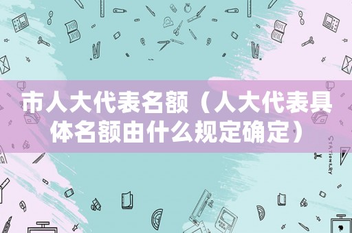 市人大代表名額（人大代表具體名額由什么規定確定）