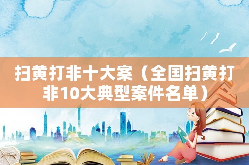 掃黃打非十大案（全國(guó)掃黃打非10大典型案件名單）