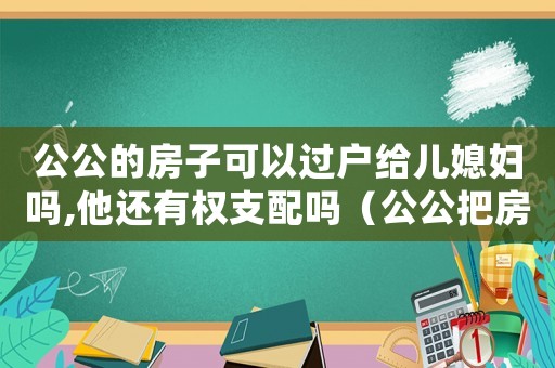 公公的房子可以過戶給兒媳婦嗎,他還有權支配嗎（公公把房子過戶給兒媳婦花過戶費嗎）