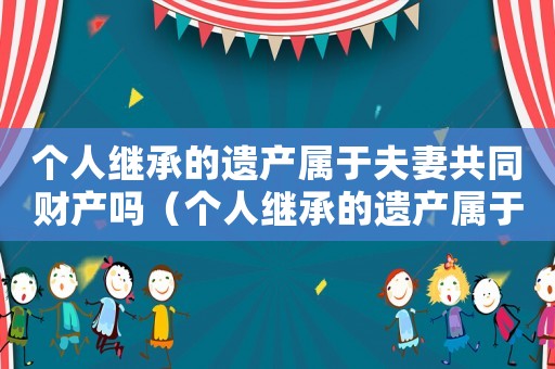 個人繼承的遺產(chǎn)屬于夫妻共同財產(chǎn)嗎（個人繼承的遺產(chǎn)屬于夫妻共同財產(chǎn)嗎）