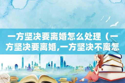 一方堅決要離婚怎么處理（一方堅決要離婚,一方堅決不離怎么辦）