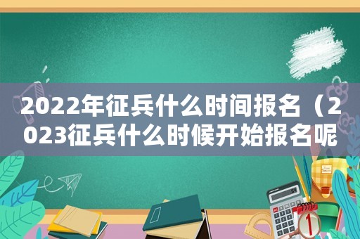 2022年征兵什么時間報名（2023征兵什么時候開始報名呢）