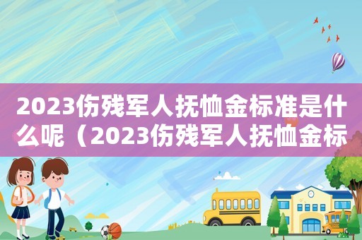 2023傷殘軍人撫恤金標準是什么呢（2023傷殘軍人撫恤金標準是什么呢）