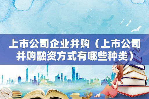 上市公司企業(yè)并購（上市公司并購融資方式有哪些種類）