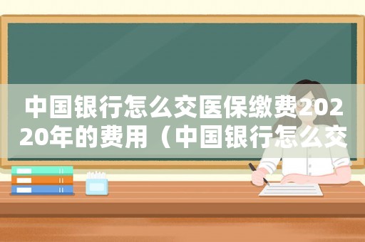 中國銀行怎么交醫(yī)保繳費20220年的費用（中國銀行怎么交醫(yī)保繳費20220年）