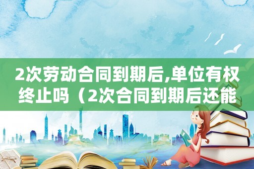 2次勞動合同到期后,單位有權終止嗎（2次合同到期后還能簽無期限合同嗎）