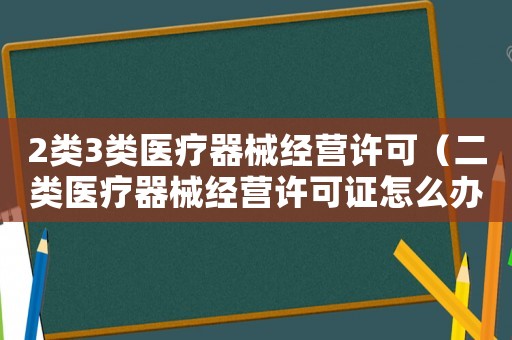 2類3類醫療器械經營許可（二類醫療器械經營許可證怎么辦理三類）