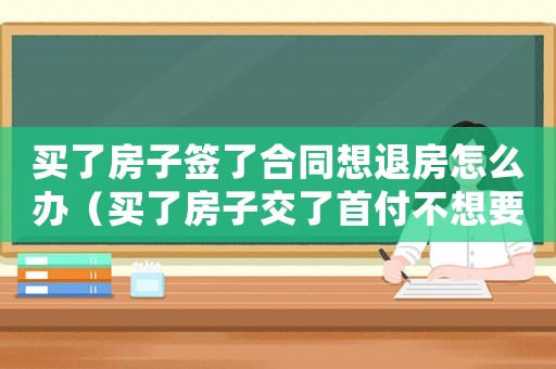 買了房子簽了合同想退房怎么辦（買了房子交了首付不想要了可以退嗎）
