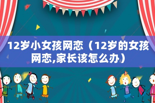 12歲小女孩網戀（12歲的女孩網戀,家長該怎么辦）