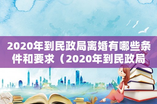 2020年到民政局離婚有哪些條件和要求（2020年到民政局離婚有哪些條件）