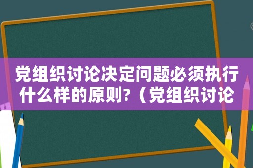 黨組織討論決定問題必須執行什么樣的原則?（黨組織討論決定問題必須實行什么的原則）