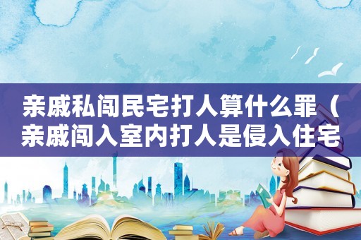 親戚私闖民宅打人算什么罪（親戚闖入室內打人是侵入住宅罪嗎）
