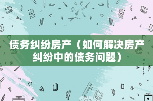 債務(wù)糾紛房產(chǎn)（如何解決房產(chǎn)糾紛中的債務(wù)問題）