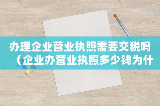 辦理企業(yè)營業(yè)執(zhí)照需要交稅嗎（企業(yè)辦營業(yè)執(zhí)照多少錢為什么還要繳費(fèi)）