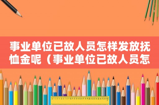 事業(yè)單位已故人員怎樣發(fā)放撫恤金呢（事業(yè)單位已故人員怎樣發(fā)放撫恤金）